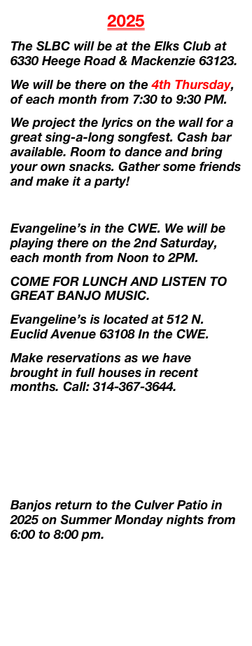2024
The SLBC will be at the Elks Club at 6330 Heege Road & Mackenzie 63123.
We will be there on the 4th Thursday, April 25th from 7:30 to 9:30 PM.
We project the lyrics on the wall for a great sing-a-long songfest. Cash bar available. Room to dance and bring your own snacks. Gather some friends and make it a party! 

Evangeline’s in the CWE. We will be playing there on Saturday, April 13th, from Noon to 2PM.
COME FOR LUNCH AND LISTEN TO GREAT BANJO MUSIC. 
Evangeline’s is located at 512 N. Euclid Avenue 63108 In the CWE.
Make reservations as we have brought in full houses in recent months. Call: 314-367-3644.

 We expect to return to Culver’s in late May with more great banjo music.
Many thanks to our fans who braved the heat and to the Dickinson family for allowing us to perform on their patio.

ALL FRETS CONVENTION coming to the Aviator Hotel at Lindbergh & Hwy 55 - August 10th to 13th.

