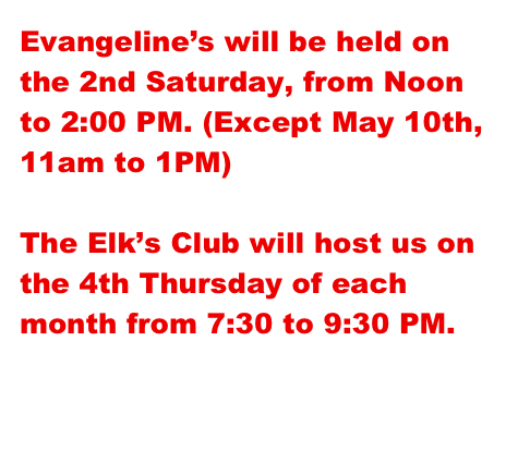 Evangeline’s will be held on the 2nd Saturday, from Noon to 2:00 PM. (Except May 10th, 11am to 1PM)

The Elk’s Club will host us on the 4th Thursday of each month from 7:30 to 9:30 PM.


